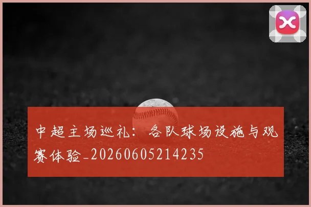 中超主场巡礼:各队球场设施与观赛体验_20260605214235