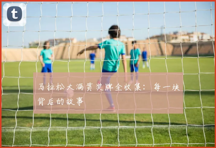 马拉松大满贯奖牌全收集:每一块背后的故事